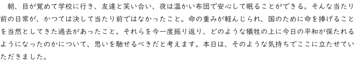 朝、目が覚めて学校に行き、友達と笑い合い、夜は温かい布団で安心して眠ることができる。そんな当たり前の日常が、かつては決して当たり前ではなかったこと。命の重みが軽んじられ、国のために命を捧げることを当然としてきた過去があったこと。それらを今一度振り返り、どのような犠牲の上に今日の平和が保たれるようになったのかについて、思いを馳せるべきだと考えます。本日は、そのような気持ちでここに立たせていただきました。