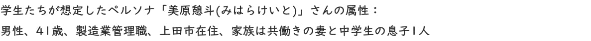 学生たちが想定したペルソナ「美原憩斗(みはらけいと)」さんの属性：男性、41歳、製造業管理職、上田市在住、家族は共働きの妻と中学生の息子1人